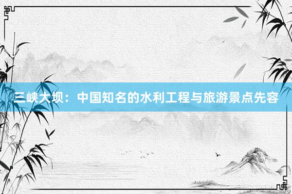 三峡大坝：中国知名的水利工程与旅游景点先容
