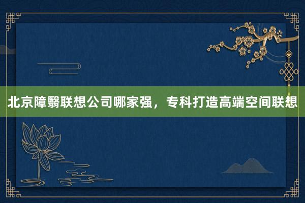 北京障翳联想公司哪家强，专科打造高端空间联想