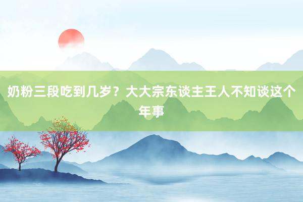 奶粉三段吃到几岁？大大宗东谈主王人不知谈这个年事