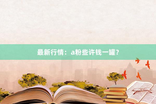 最新行情：a粉些许钱一罐？