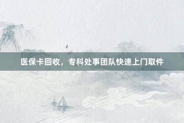 医保卡回收，专科处事团队快速上门取件