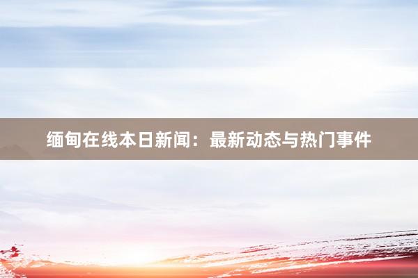 缅甸在线本日新闻：最新动态与热门事件