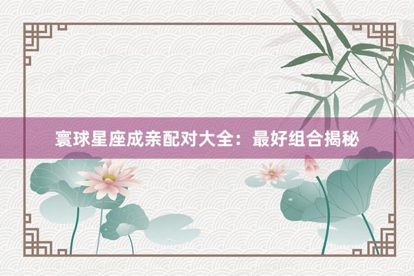 寰球星座成亲配对大全：最好组合揭秘