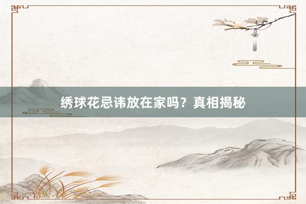 绣球花忌讳放在家吗？真相揭秘